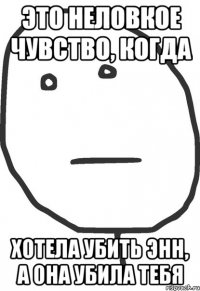 это неловкое чувство, когда хотела убить Энн, а она убила тебя