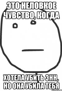 это неловкое чувство, когда хотела убить Энн, но она убила тебя