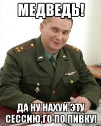 Медведь! Да ну нахуй эту сессию,го по пивку!