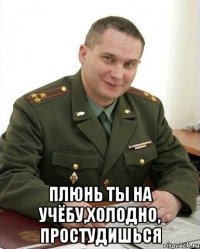  Плюнь ты на учёбу,холодно, простудишься