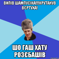 Випів шампусіка!!!крутанув вєртуха! шо гаш хату розєбашів