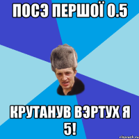 Посэ Першої 0.5 Крутанув ВЭРТУх Я 5!