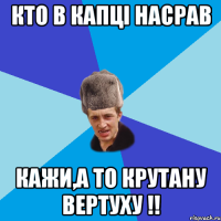 Кто в капці насрав кажи,а то крутану вертуху !!