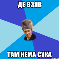 де взяв там нема сука