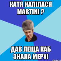 Катя напiлася Martini ? Дав леща каб знала меру!