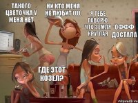 я тебе говорю что земля круглая Оффф достала ни кто меня не любит (((( такого цветочка у меня нет где этот козел?