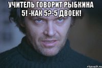 учитель говорит рыбкина 5! -Как 5?-5 двоек! 
