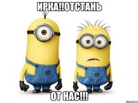 Ирка!!отстань От нас!!!