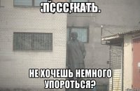 Пссс, Кать не хочешь немного упороться?