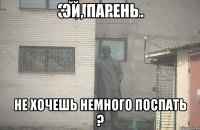 ЭЙ, ПАРЕНЬ НЕ ХОЧЕШЬ НЕМНОГО ПОСПАТЬ ?