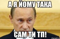 а я йому така сам ти тп!