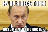 НУ НУ Я ВЕСЬ ГОРЮ ВОЗЬМИ МЕНЯ ПОНОСТЬЮ