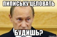 Пипиську целовать будишь?