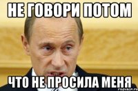 Не говори потом что не просила меня