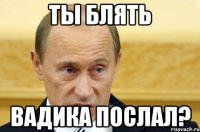 Ты блять вадика послал?