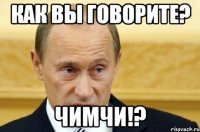 Как вы говорите? Чимчи!?