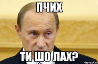 Пчих ти шо лах?