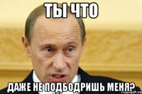 ты что даже не подбодришь меня?