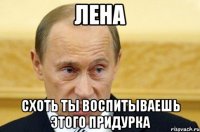 лена схоть ты воспитываешь этого придурка