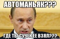 Автоманьяк??? Где ты сучек ее взял???