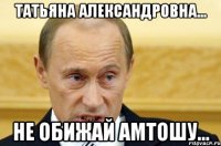 Татьяна Александровна... не обижай амтошу...