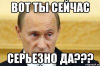 ВОТ ТЫ СЕЙЧАС СЕРЬЕЗНО ДА???