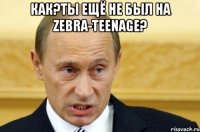 Как?Ты ещё не был на Zebra-TeenAge? 