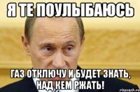 Я те поулыбаюсь Газ отключу и будет знать, над кем ржать!