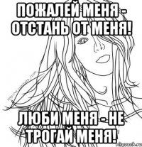 Пожалей меня - отстань от меня! Люби меня - не трогай меня!