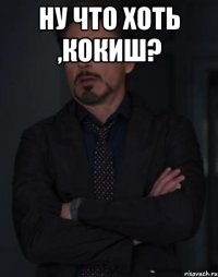 Ну что хоть ,Кокиш? 