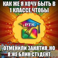 как же я хочу быть в 1 классе,чтобы отменили занятия..но я же блин студент