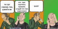 ты где ходишь там, давай в вк ага...щас картинку пришлю, угадай что там нарисовано БАКУ