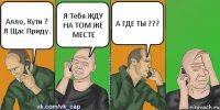 Алло, Кути ? Я Щас Приду. Я Тебя ЖДУ НА ТОМ ЖЕ МЕСТЕ А ГДЕ ТЫ ???