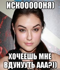 Искоооооня) хочеешь мне вдунууть ааа?))