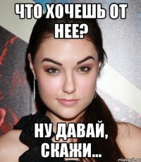 Что хочешь от нее? Ну давай, скажи...