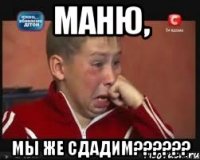 Маню, мы же сдадим??????