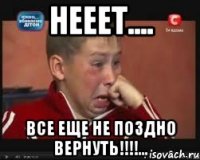 НЕЕЕТ.... ВСЕ ЕЩЕ НЕ ПОЗДНО ВЕРНУТЬ!!!!...