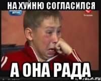 на хуйню согласился а она рада