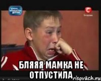  бляяя мамка не отпустила