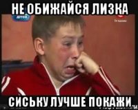 Не обижайся лизка сиську лучше покажи