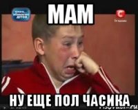Мам Ну еще пол часика