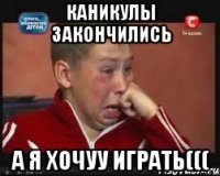 каникулы закончились а я хочуу играть(((
