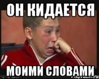 он кидается моими словами