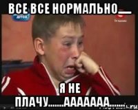 Все все нормально...... Я не плачу.......Ааааааа.......