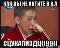 Как вы не хотите в К.А сцукапиздц((99((