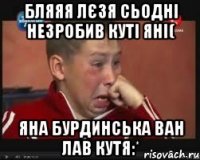 бляяя лєзя сьодні незробив куті яні( яна бурдинська ван лав кутя:*