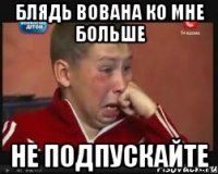 блядь Вована ко мне больше не подпускайте