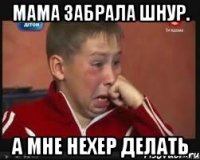 Мама забрала шнур. А мне нехер делать