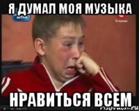 я думал моя музыка нравиться всем