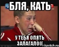 бля, Кать у тебя опять залагало((